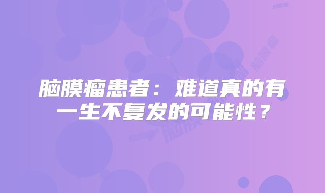 脑膜瘤患者：难道真的有一生不复发的可能性？