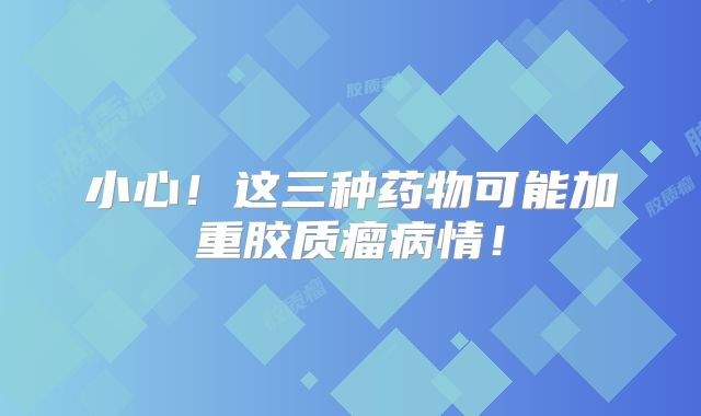 小心！这三种药物可能加重胶质瘤病情！