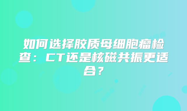 如何选择胶质母细胞瘤检查：CT还是核磁共振更适合？