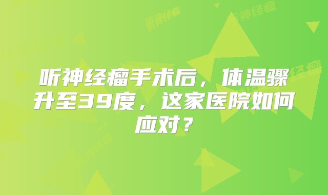 听神经瘤手术后，体温骤升至39度，这家医院如何应对？