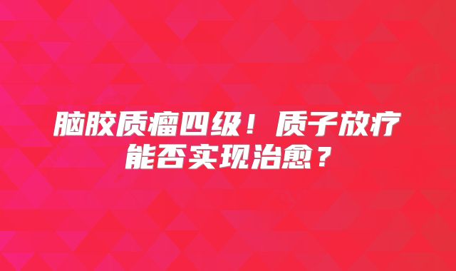 脑胶质瘤四级！质子放疗能否实现治愈？