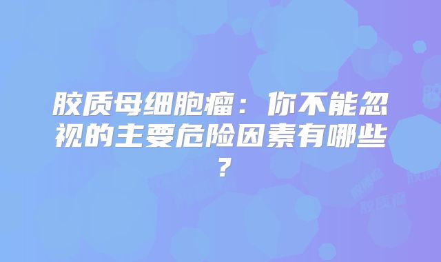 胶质母细胞瘤：你不能忽视的主要危险因素有哪些？