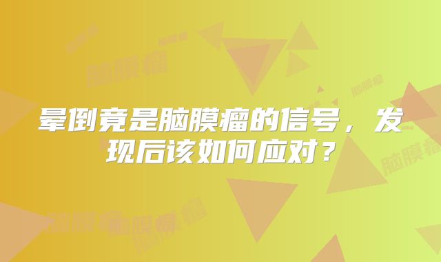 晕倒竟是脑膜瘤的信号，发现后该如何应对？