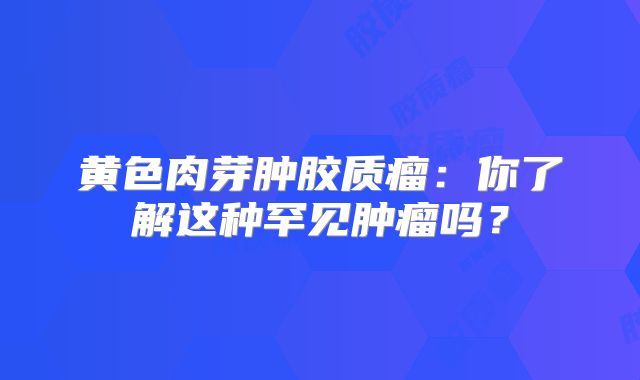 黄色肉芽肿胶质瘤：你了解这种罕见肿瘤吗？