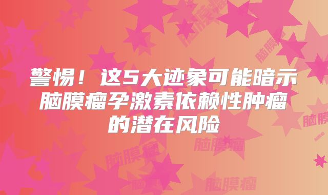 警惕！这5大迹象可能暗示脑膜瘤孕激素依赖性肿瘤的潜在风险