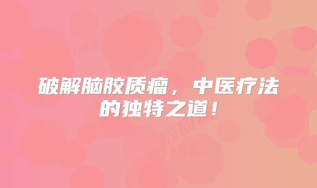 破解脑胶质瘤，中医疗法的独特之道！