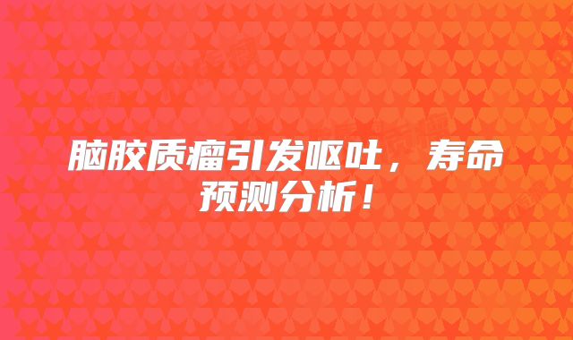 脑胶质瘤引发呕吐，寿命预测分析！