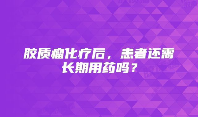 胶质瘤化疗后，患者还需长期用药吗？