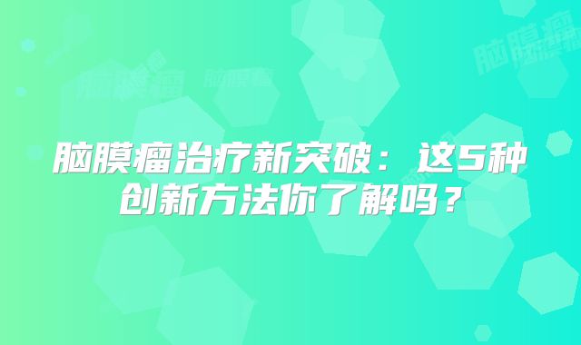 脑膜瘤治疗新突破：这5种创新方法你了解吗？
