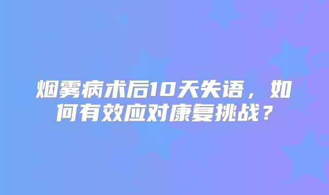 烟雾病术后10天失语，如何有效应对康复挑战？
