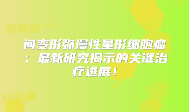 间变形弥漫性星形细胞瘤：最新研究揭示的关键治疗进展！