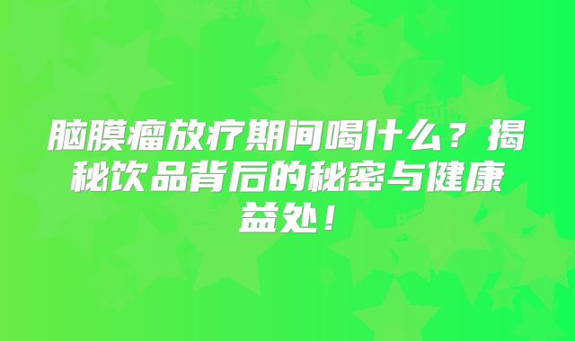 脑膜瘤放疗期间喝什么？揭秘饮品背后的秘密与健康益处！