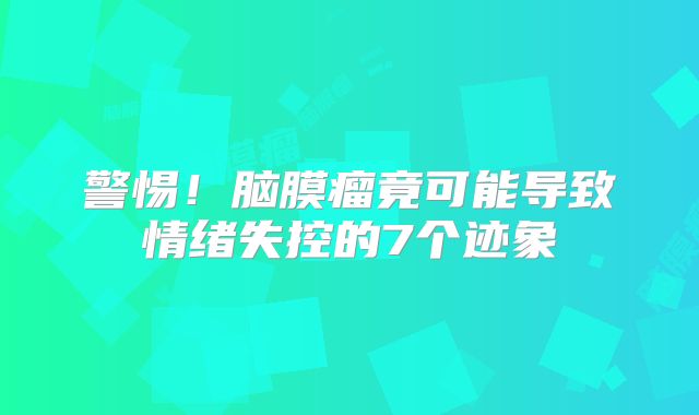 警惕！脑膜瘤竟可能导致情绪失控的7个迹象