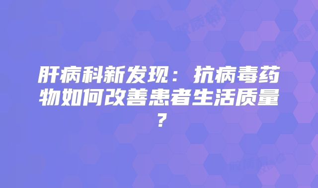 肝病科新发现：抗病毒药物如何改善患者生活质量？