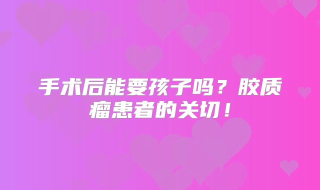手术后能要孩子吗？胶质瘤患者的关切！