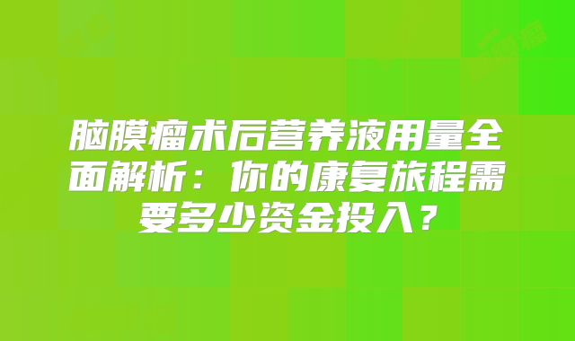 脑膜瘤术后营养液用量全面解析：你的康复旅程需要多少资金投入？