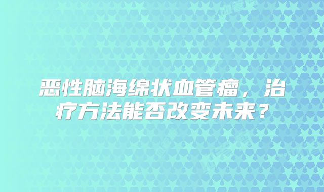 恶性脑海绵状血管瘤，治疗方法能否改变未来？
