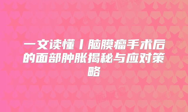 一文读懂丨脑膜瘤手术后的面部肿胀揭秘与应对策略