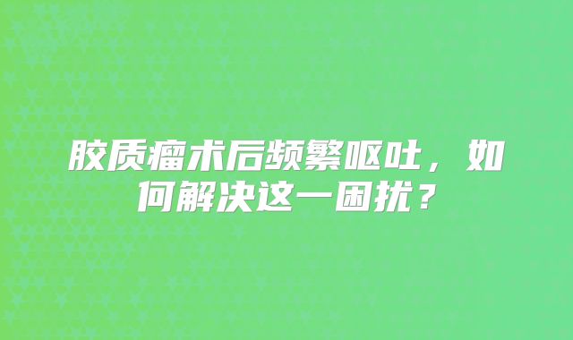 胶质瘤术后频繁呕吐，如何解决这一困扰？