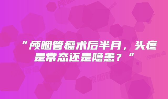 “颅咽管瘤术后半月，头疼是常态还是隐患？”