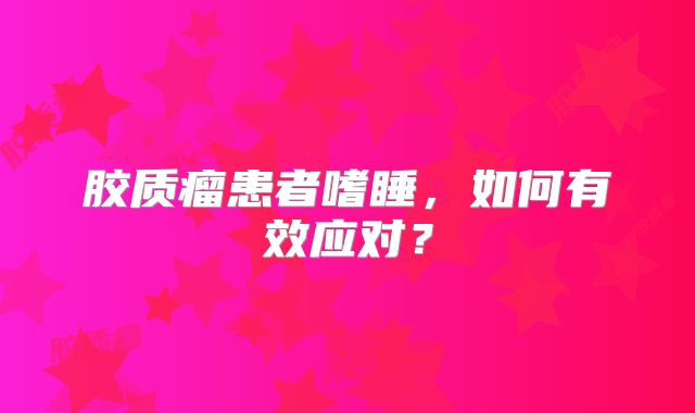 胶质瘤患者嗜睡，如何有效应对？