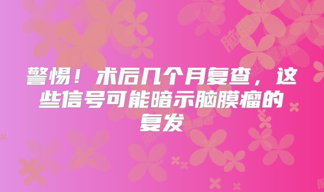 警惕！术后几个月复查，这些信号可能暗示脑膜瘤的复发