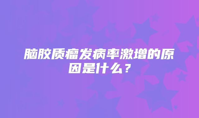 脑胶质瘤发病率激增的原因是什么？