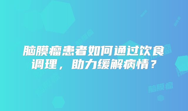 脑膜瘤患者如何通过饮食调理，助力缓解病情？