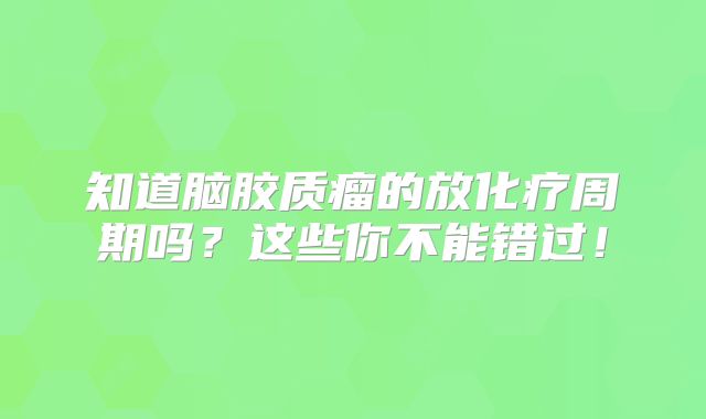 知道脑胶质瘤的放化疗周期吗？这些你不能错过！