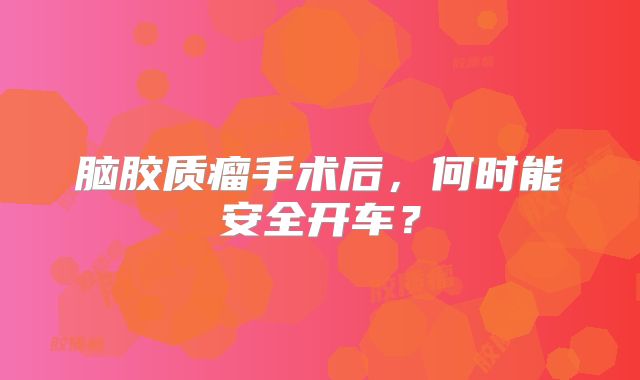 脑胶质瘤手术后，何时能安全开车？