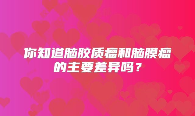 你知道脑胶质瘤和脑膜瘤的主要差异吗？