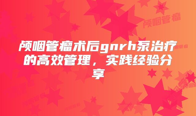 颅咽管瘤术后gnrh泵治疗的高效管理，实践经验分享