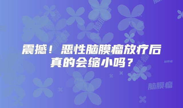 震撼！恶性脑膜瘤放疗后真的会缩小吗？