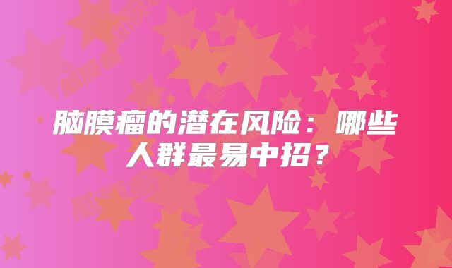 脑膜瘤的潜在风险：哪些人群最易中招？