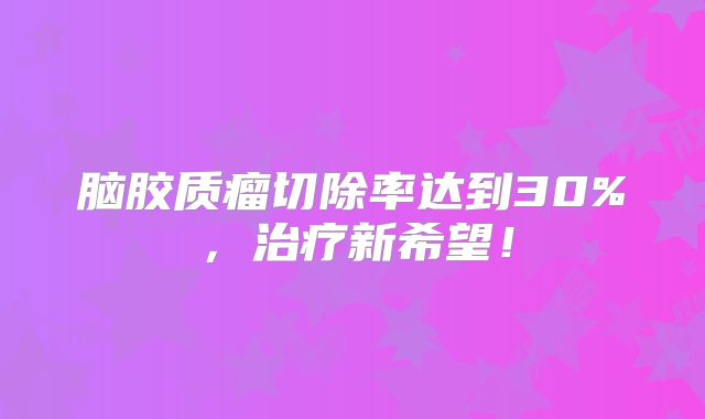 脑胶质瘤切除率达到30%，治疗新希望！