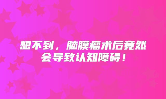 想不到，脑膜瘤术后竟然会导致认知障碍！