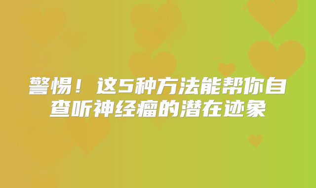警惕！这5种方法能帮你自查听神经瘤的潜在迹象