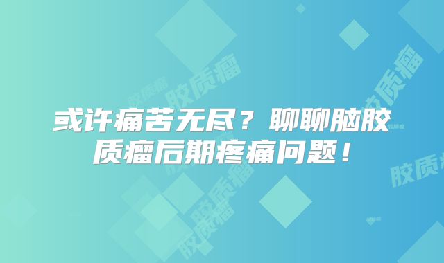 或许痛苦无尽？聊聊脑胶质瘤后期疼痛问题！
