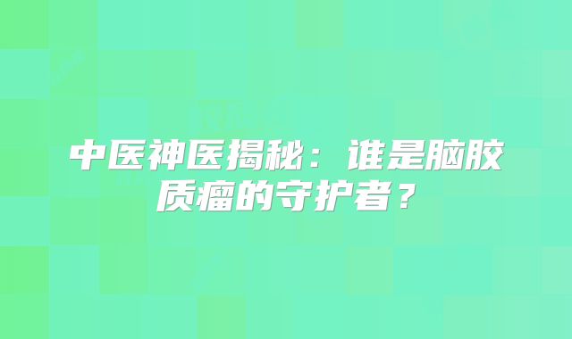 中医神医揭秘：谁是脑胶质瘤的守护者？
