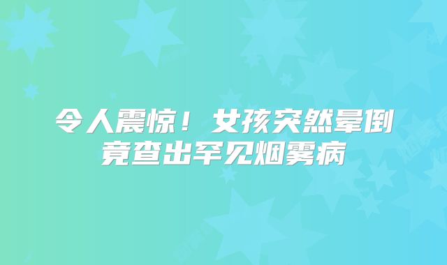 令人震惊！女孩突然晕倒竟查出罕见烟雾病
