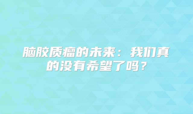 脑胶质瘤的未来：我们真的没有希望了吗？