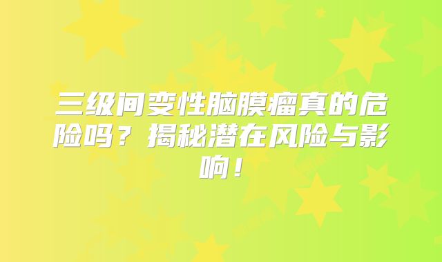 三级间变性脑膜瘤真的危险吗？揭秘潜在风险与影响！