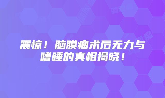 震惊！脑膜瘤术后无力与嗜睡的真相揭晓！