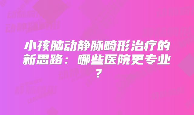 小孩脑动静脉畸形治疗的新思路：哪些医院更专业？