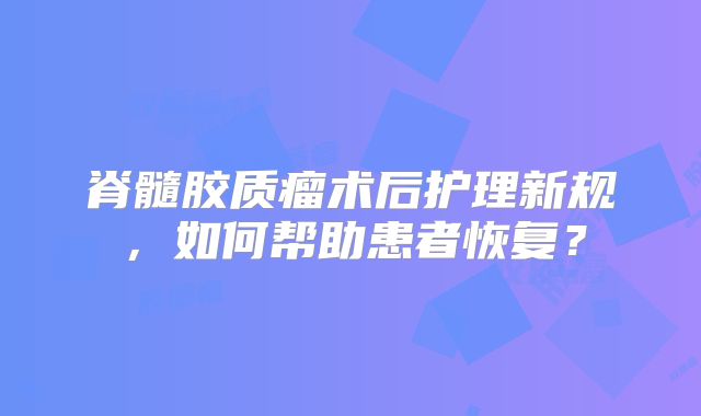 脊髓胶质瘤术后护理新规，如何帮助患者恢复？