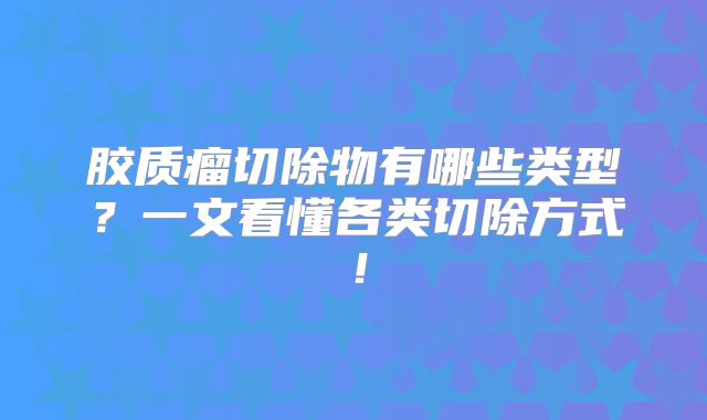 胶质瘤切除物有哪些类型？一文看懂各类切除方式！