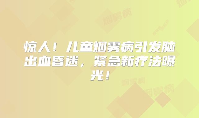 惊人！儿童烟雾病引发脑出血昏迷，紧急新疗法曝光！