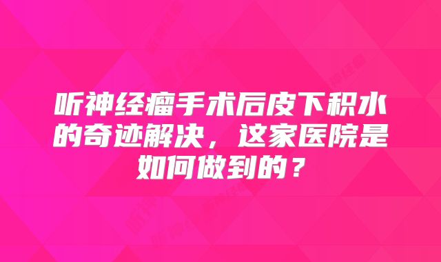 听神经瘤手术后皮下积水的奇迹解决，这家医院是如何做到的？