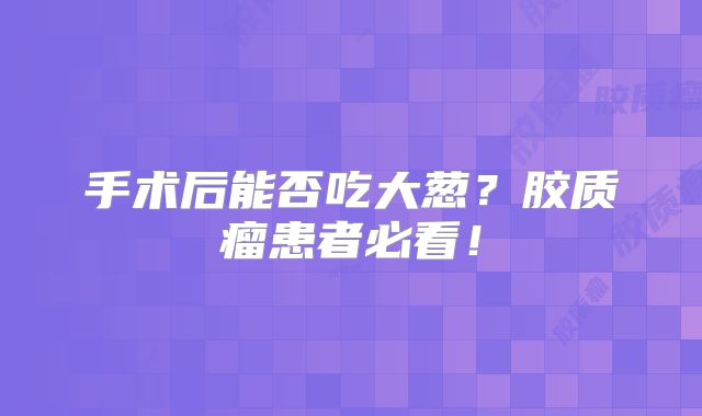 手术后能否吃大葱？胶质瘤患者必看！