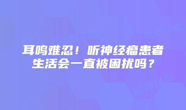 耳鸣难忍！听神经瘤患者生活会一直被困扰吗？
